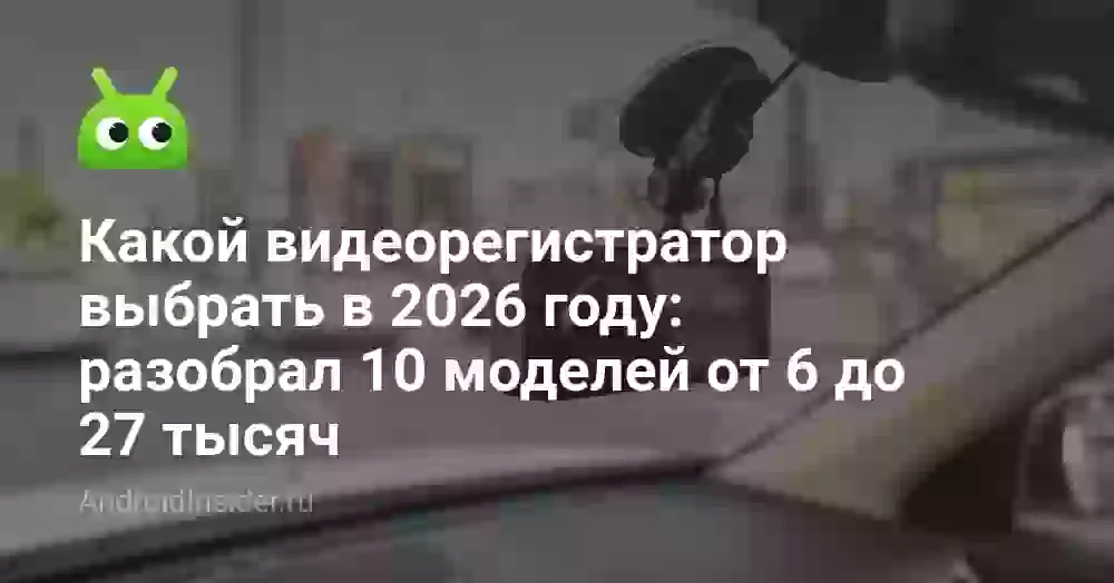 Какой видеорегистратор выбрать в 2026 году: разобрал 10 моделей от 6 до 27 тысяч