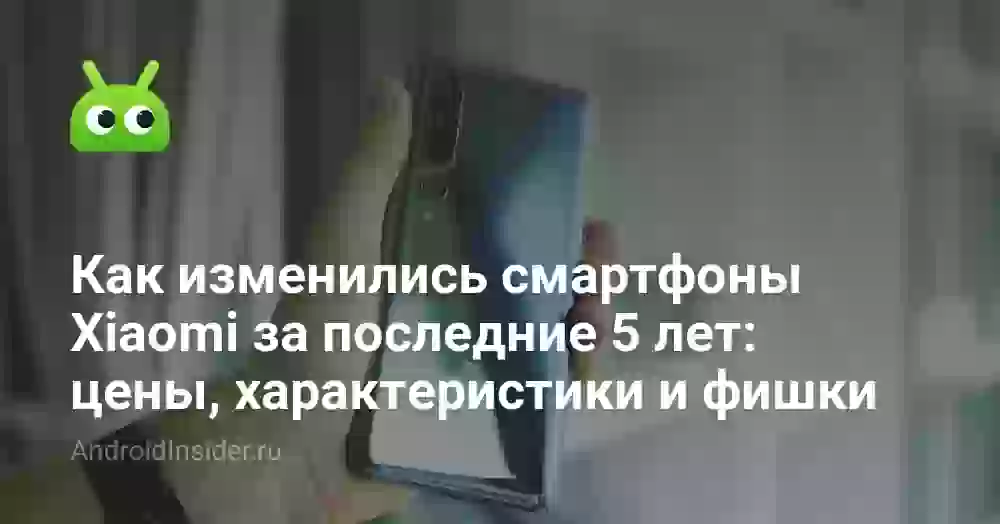 Как изменились смартфоны Xiaomi за последние 5 лет: цены, характеристики и фишки