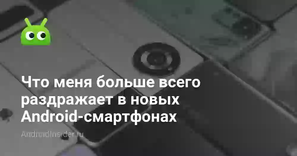 Что меня больше всего раздражает в новых Android-смартфонах