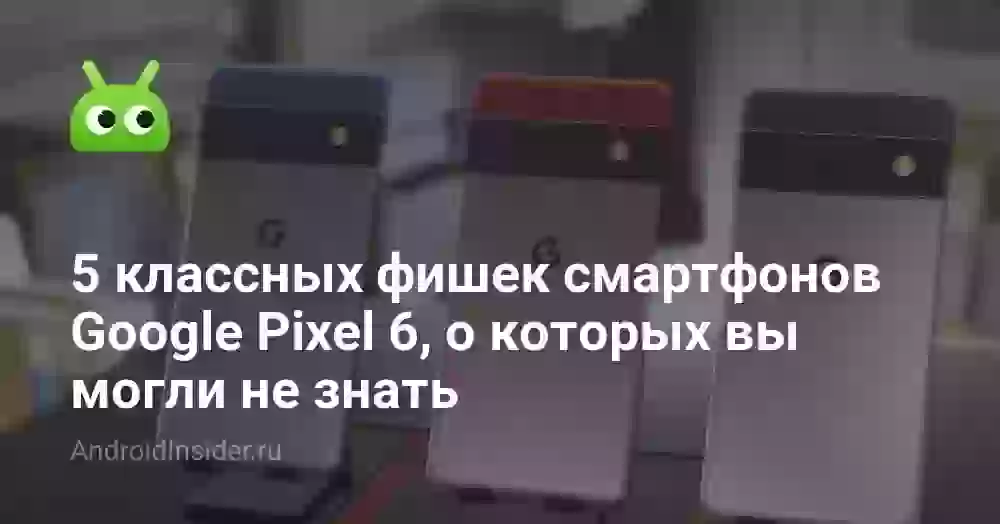 5 классных фишек смартфонов Google Pixel 6, о которых вы могли не знать