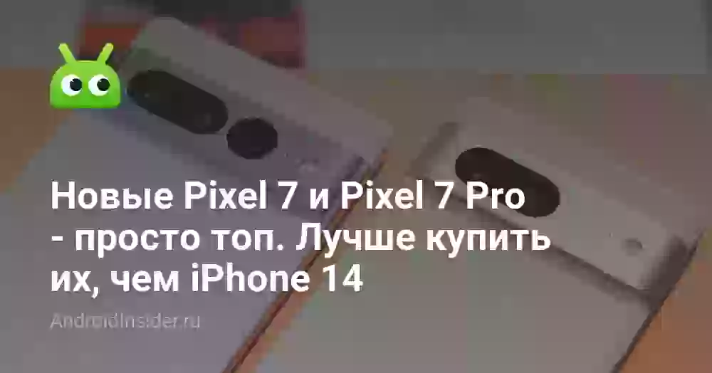 Новые Pixel 7 и Pixel 7 Pro — просто топ. Лучше купить их, чем iPhone 14