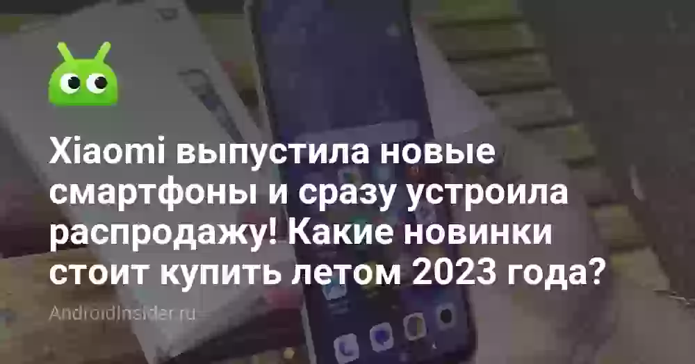 Xiaomi выпустила новые смартфоны и сразу устроила распродажу! Какие новинки стоит купить летом 2023 года?